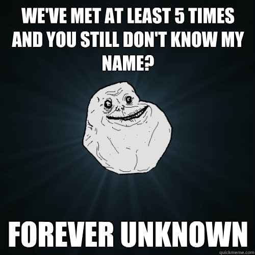 we've met at least 5 times and you still don't know my name? forever unknown  Forever Alone