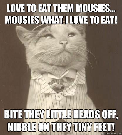 Love to eat them mousies...
Mousies what I love to eat! Bite they little heads off,
Nibble on they tiny feet!  Aristocat