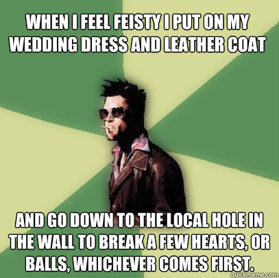 When i feel feisty i put on my wedding dress and leather coat  and go down to the local hole in the wall to break a few hearts, or balls, whichever comes first.  Helpful Tyler Durden