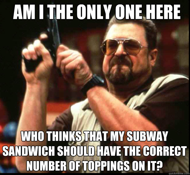 AM I THE ONLY ONE HERE WHO THINKS THAT MY SUBWAY SANDWICH SHOULD HAVE THE CORRECT NUMBER OF TOPPINGS ON IT?  The Big Lebowski