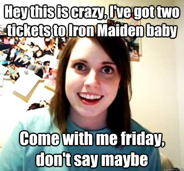 Hey this is crazy, I've got two tickets to Iron Maiden baby  Come with me friday, don't say maybe - Hey this is crazy, I've got two tickets to Iron Maiden baby  Come with me friday, don't say maybe  Overly Attached Girlfriend