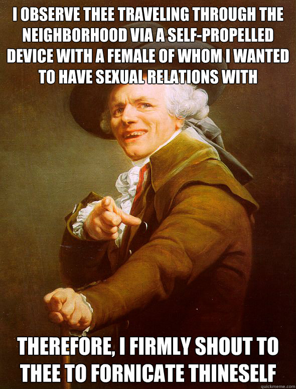 I observe thee traveling through the neighborhood via a self-propelled device with a female of whom i wanted to have sexual relations with Therefore, i firmly shout to thee to fornicate thineself  Joseph Ducreux