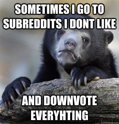 Sometimes i go to subreddits i dont like and downvote everyhting  Confession Bear