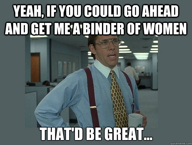 Yeah, if you could go ahead and get me a binder of women That'd be great...  Office Space Lumbergh