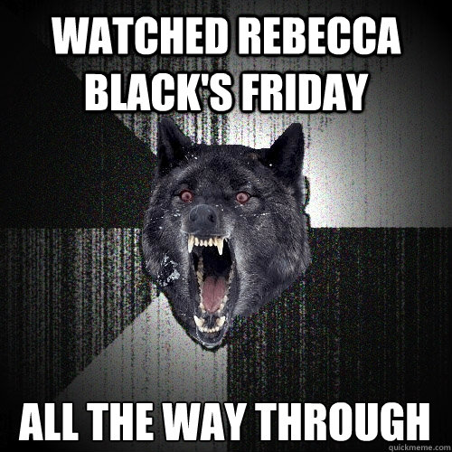 watched rebecca black's friday all the way through  Insanity Wolf