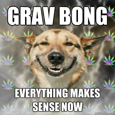 grav bong everything makes sense now  Stoner Dog