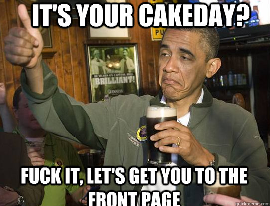 It's your cakeday? fuck it, let's get you to the front page  Upvoting Obama