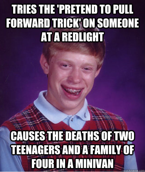 Tries the 'pretend to pull forward trick' on someone at a redlight Causes the deaths of two teenagers and a family of four in a minivan - Tries the 'pretend to pull forward trick' on someone at a redlight Causes the deaths of two teenagers and a family of four in a minivan  Misc