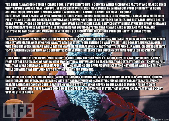 Yes, there always going to be rich and poor. But we used to live in country where rich owned factory and make 30 times what factory worker make. Now we live in country where rich make money by lying about value of derivative bonds and make 3000 times what  Cookieman