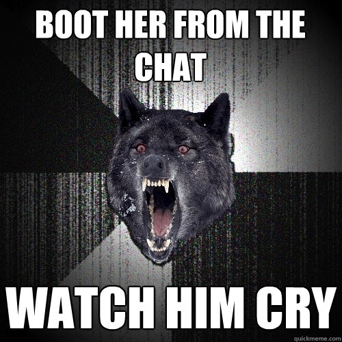 boot her from the chat watch him cry  Insanity Wolf