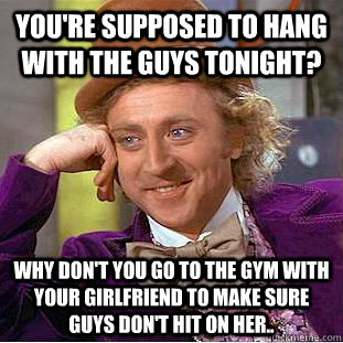 You're supposed to hang with the guys tonight? Why don't you go to the gym with your girlfriend to make sure guys don't hit on her..  Condescending Wonka