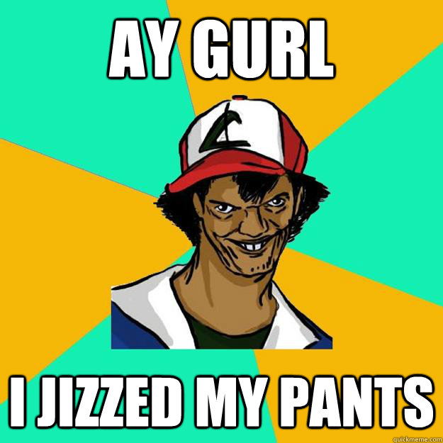 ay gurl I jizzed my pants  Ash Pedreiro