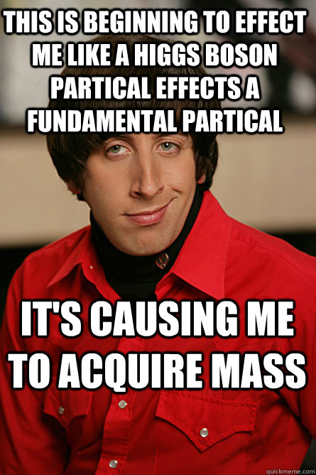 This is beginning to effect me like a higgs boson partical effects a fundamental partical  it's causing me to acquire mass - This is beginning to effect me like a higgs boson partical effects a fundamental partical  it's causing me to acquire mass  Pickup Line Scientist