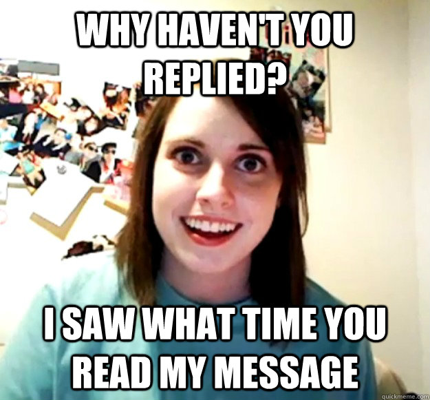 WHY HAVEN'T YOU REPLIED? I SAW WHAT TIME YOU READ MY MESSAGE  Overly Attached Girlfriend