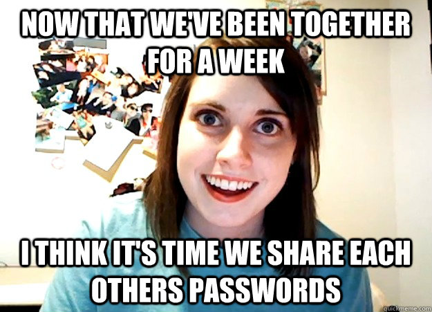 Now that we've been together for a week I think it's time we share each others passwords - Now that we've been together for a week I think it's time we share each others passwords  Overly Attached Girlfriend