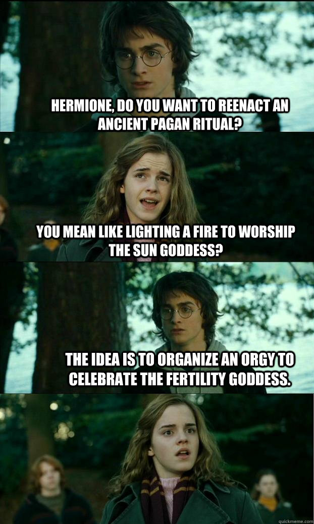 hermione, do you want to reenact an ancient pagan ritual? you mean like lighting a fire to worship the sun goddess?  the idea is to organize an orgy to celebrate the fertility goddess.  Horny Harry