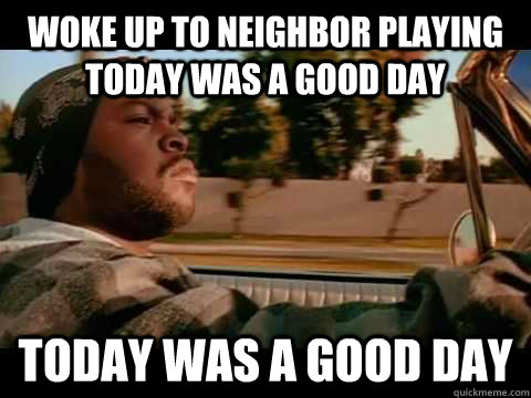 Woke up to neighbor playing Today was a good day today was a good day  ice cube good day