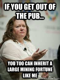 If you get out of the Pub... You too can inherit a large mining fortune like me  Scumbag Gina Rinehart