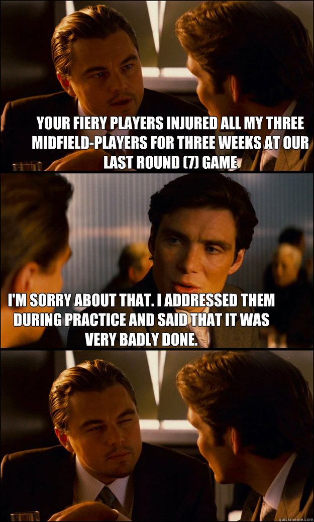 Your fiery players injured all my three midfield-players for three weeks at our last round (7) game I'm sorry about that. I addressed them during practice and said that it was very badly done. - Your fiery players injured all my three midfield-players for three weeks at our last round (7) game I'm sorry about that. I addressed them during practice and said that it was very badly done.  Inception