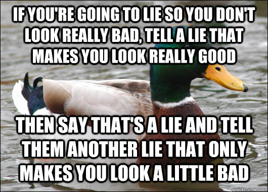 if you're going to lie so you don't look really bad, tell a lie that makes you look really good then say that's a lie and tell them another lie that only makes you look a little bad - if you're going to lie so you don't look really bad, tell a lie that makes you look really good then say that's a lie and tell them another lie that only makes you look a little bad  Actual Advice Mallard