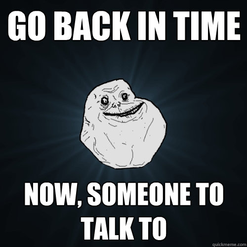 go back in time Now, someone to talk to - go back in time Now, someone to talk to  Forever Alone