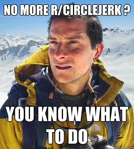 No more r/circlejerk ? you know what to do  Bear Grylls