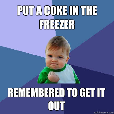 Put a coke in the freezer Remembered to get it out  Success Baby