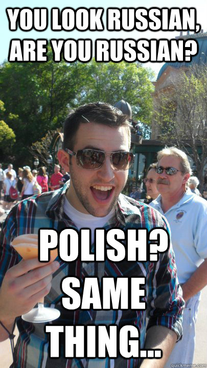 You look Russian, are you Russian? Polish? Same thing...  American Tourist