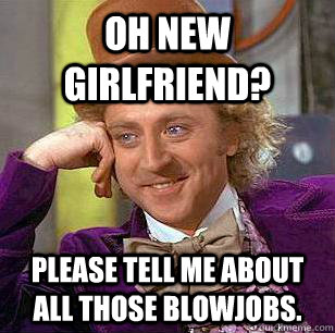 oh new girlfriend? please tell me about all those blowjobs.  Condescending Wonka