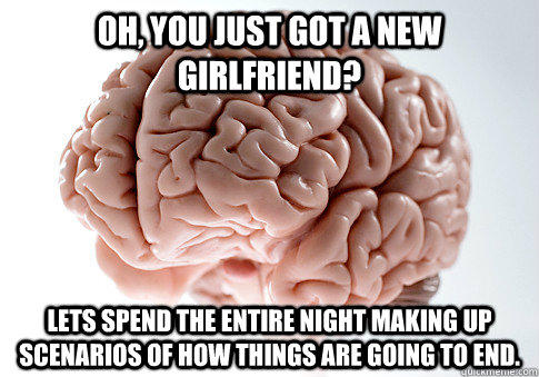 Oh, you just got a new girlfriend? Lets spend the entire night making up scenarios of how things are going to end.  