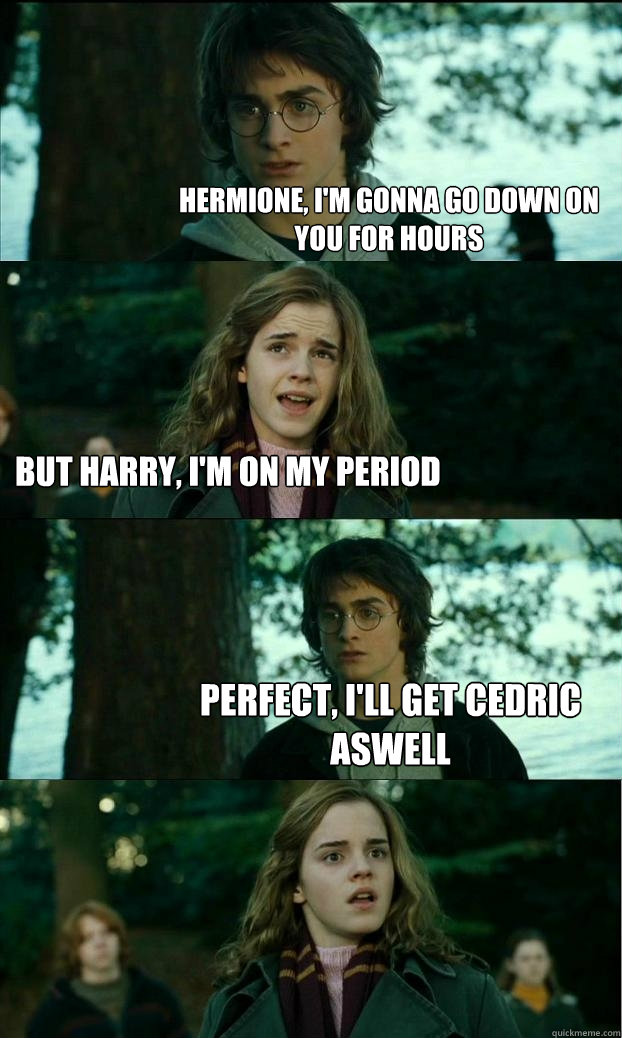 Hermione, I'm gonna go down on you for hours But harry, I'm on my period PERFECT, I'll get Cedric aswell  Horny Harry