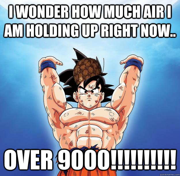 I wonder how much air I am holding up right now.. OVER 9000!!!!!!!!!!  Scumbag Goku