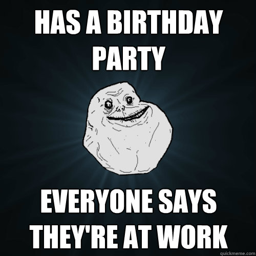 Has a birthday party Everyone says they're at work - Has a birthday party Everyone says they're at work  Forever Alone