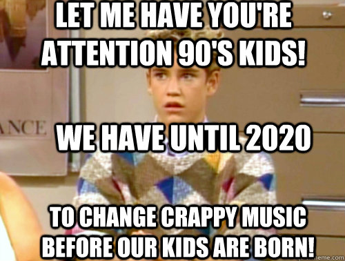 we have until 2020 to change crappy music before our kids are born! LET ME HAVE YOU'RE ATTENTION 90'S KIDS! - we have until 2020 to change crappy music before our kids are born! LET ME HAVE YOU'RE ATTENTION 90'S KIDS!  Arrogant 90s Kid