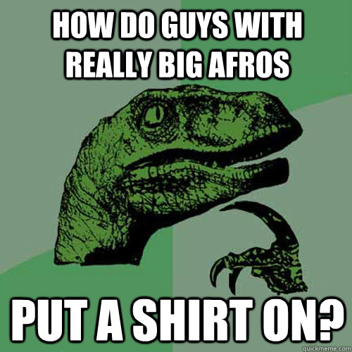 How do guys with really big afros put a shirt on? - How do guys with really big afros put a shirt on?  Philosoraptor