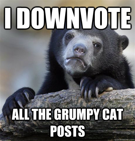 I downvote  All the grumpy cat posts - I downvote  All the grumpy cat posts  Confession Bear