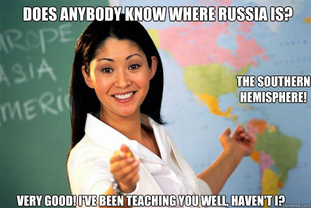 Does anybody know where Russia is? The Southern Hemisphere! Very good! I've been teaching you well, haven't I? - Does anybody know where Russia is? The Southern Hemisphere! Very good! I've been teaching you well, haven't I?  Unhelpful High School Teacher