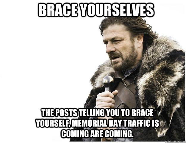 Brace yourselves The Posts telling you to brace yourself, memorial day traffic is coming are coming.  Imminent Ned