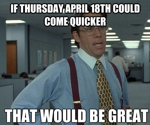 If Thursday april 18th could come quicker THAT WOULD BE GREAT - If Thursday april 18th could come quicker THAT WOULD BE GREAT  that would be great