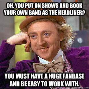 Oh, you put on shows and book your own band as the headliner? you must have a huge fanbase and be easy to work with.  Condescending Wonka