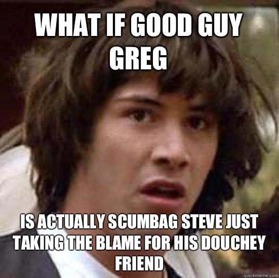 What if good guy Greg   Is actually scumbag Steve just taking the blame for his douchey friend  conspiracy keanu