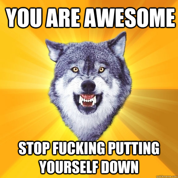 You are awesome stop fucking putting yourself down  Courage Wolf