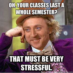 Oh, Your classes last a whole semester? That must be very stressful.  Creepy Wonka