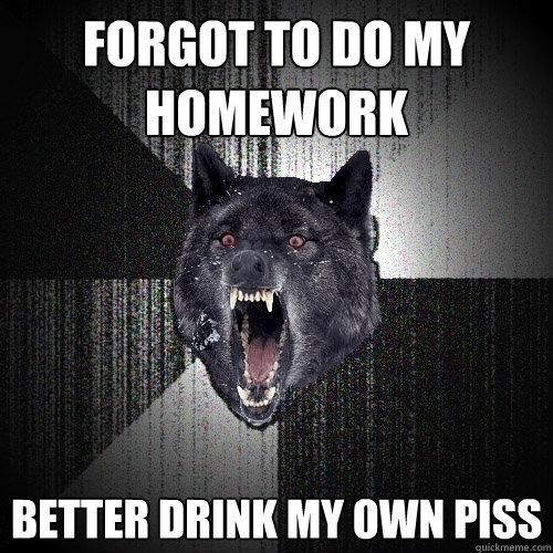 Forgot to do my homework Better drink my own piss  Insanity Wolf