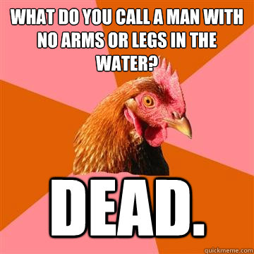 What do you call a man with no arms or legs in the water? Dead.  Anti-Joke Chicken