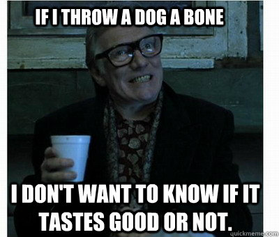 if I throw a dog a bone I don't want to know if it tastes good or not. - if I throw a dog a bone I don't want to know if it tastes good or not.  Brick Top Blowlie