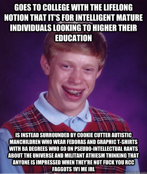 goes to college with the lifelong notion that it's for intelligent mature individuals looking to higher their education is instead surrounded by cookie cutter autistic manchildren who wear fedoras and graphic t-shirts with BA degrees who go on pseudo-inte - goes to college with the lifelong notion that it's for intelligent mature individuals looking to higher their education is instead surrounded by cookie cutter autistic manchildren who wear fedoras and graphic t-shirts with BA degrees who go on pseudo-inte  Bad Luck Brian