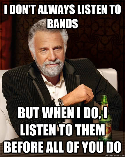 I don't always listen to bands but when I do, i listen to them before all of you do  The Most Interesting Man In The World