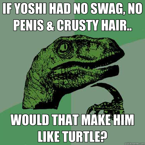 IF YOSHI HAD NO SWAG, NO PENIS & CRUSTY HAIR.. WOULD THAT MAKE HIM LIKE TURTLE?  Philosoraptor