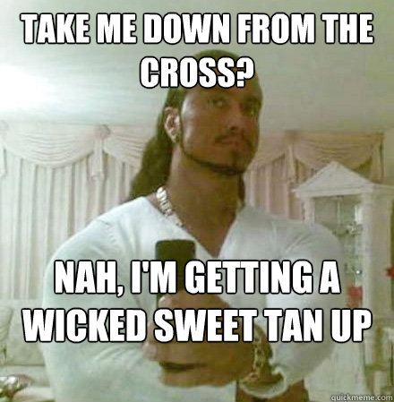 take me down from the cross? Nah, I'm getting a wicked sweet tan up here.  Guido Jesus